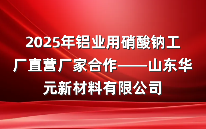 2025年铝业用硝酸钠工厂直营厂家合作——山东华元新材料有限公司