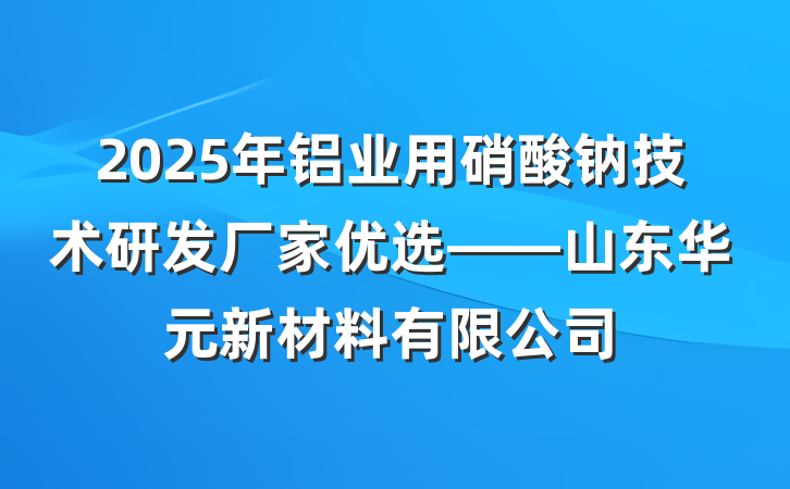 2025年铝业用硝酸钠技术研发厂家优选——山东华元新材料有限公司