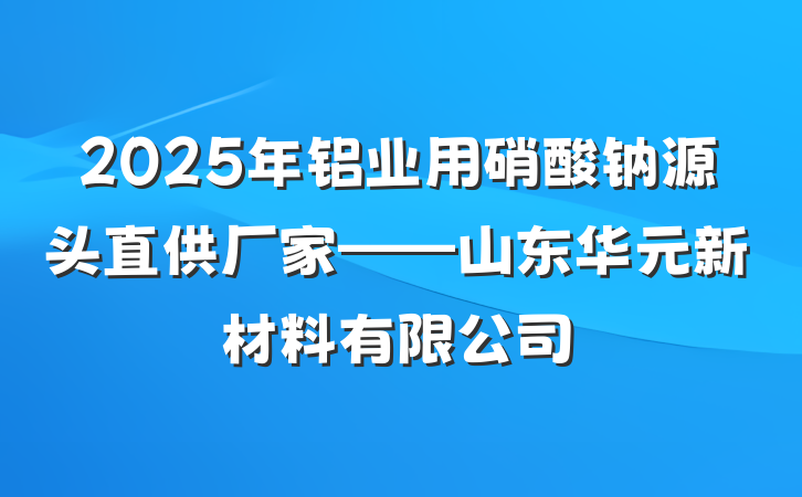 2025年铝业用硝酸钠源头直供厂家——山东华元新材料有限公司