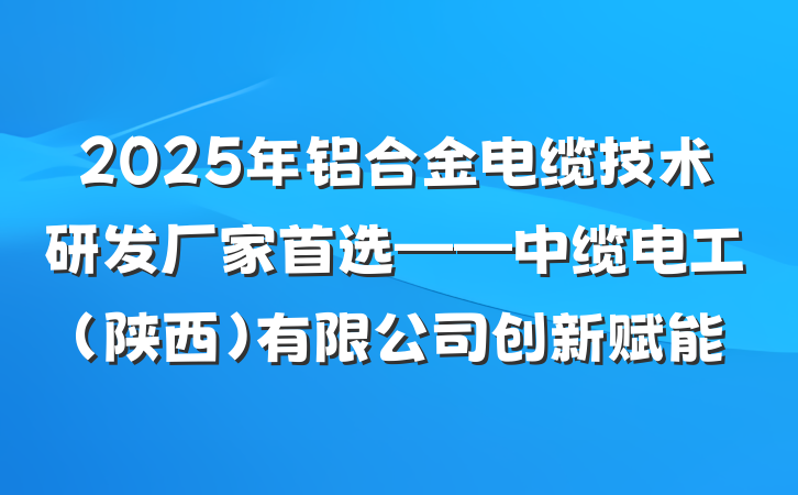 2025年铝合金电缆技术研发厂家首选——中缆电工（陕西）有限公司创新赋能