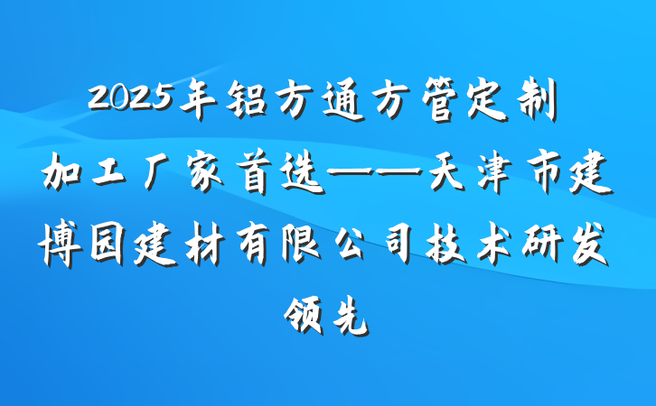 2025年铝方通方管定制加工厂家首选——天津市建博园建材有限公司技术研发领先