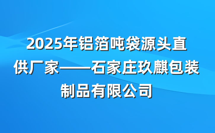 2025年铝箔吨袋源头直供厂家——石家庄玖麒包装制品有限公司