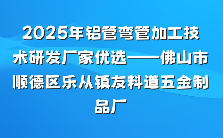 2025年铝管弯管加工技术研发厂家优选——佛山市顺德区乐从镇友料道五金制品厂