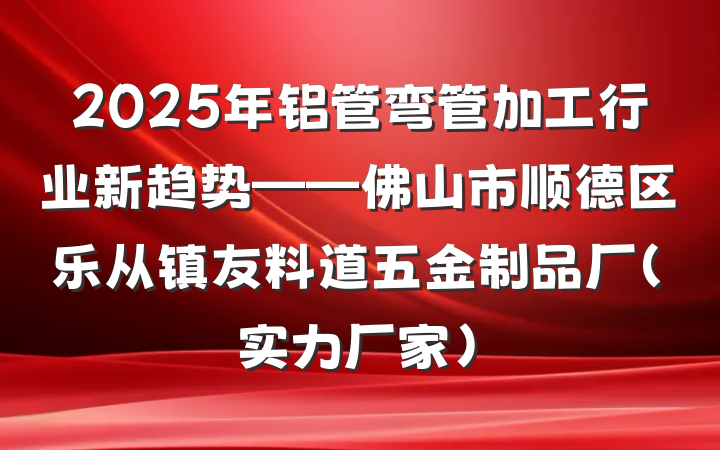 2025年铝管弯管加工行业新趋势——佛山市顺德区乐从镇友料道五金制品厂（实力厂家）