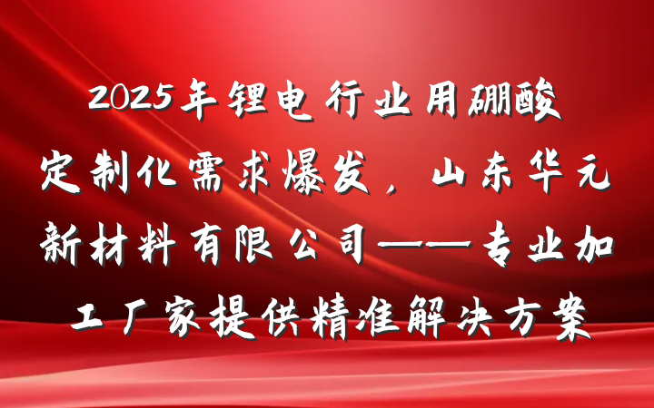 2025年锂电行业用硼酸定制化需求爆发,山东华元新材料有限公司——专业加工厂家提供精准解决方案