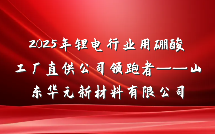 2025年锂电行业用硼酸工厂直供公司领跑者——山东华元新材料有限公司