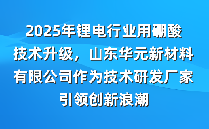 2025年锂电行业用硼酸技术升级，山东华元新材料有限公司作为技术研发厂家引领创新浪潮