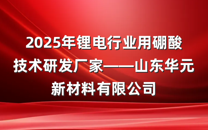 2025年锂电行业用硼酸技术研发厂家——山东华元新材料有限公司