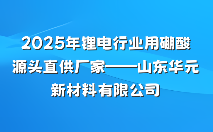 2025年锂电行业用硼酸源头直供厂家——山东华元新材料有限公司