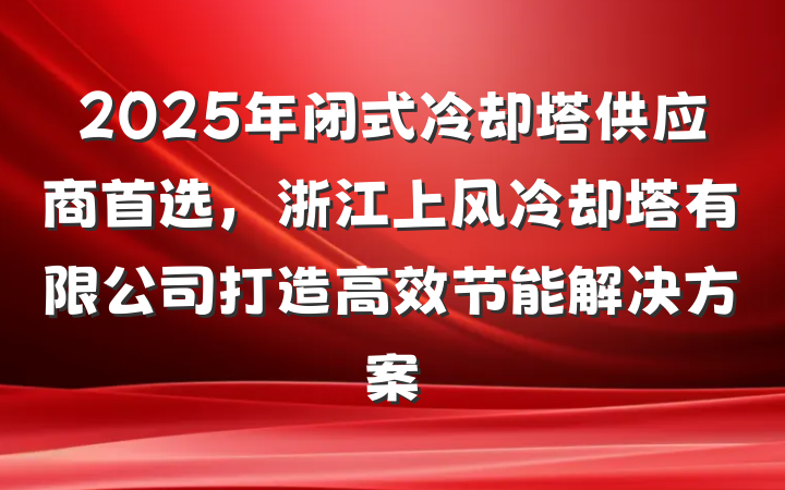 2025年闭式冷却塔供应商首选，浙江上风冷却塔有限公司打造高效节能解决方案