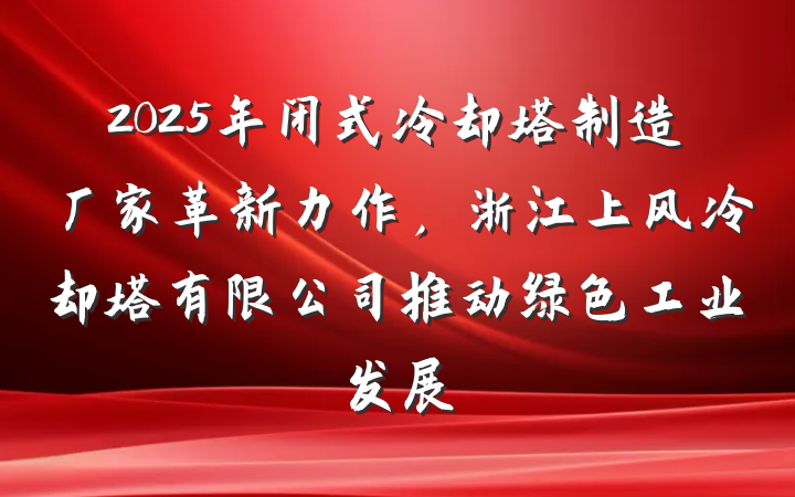 2025年闭式冷却塔制造厂家革新力作,浙江上风冷却塔有限公司推动绿色工业发展