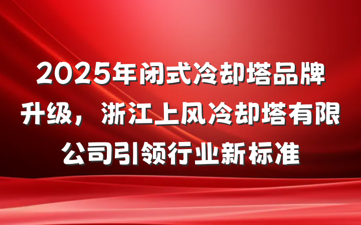 2025年闭式冷却塔品牌升级,浙江上风冷却塔有限公司引领行业新标准