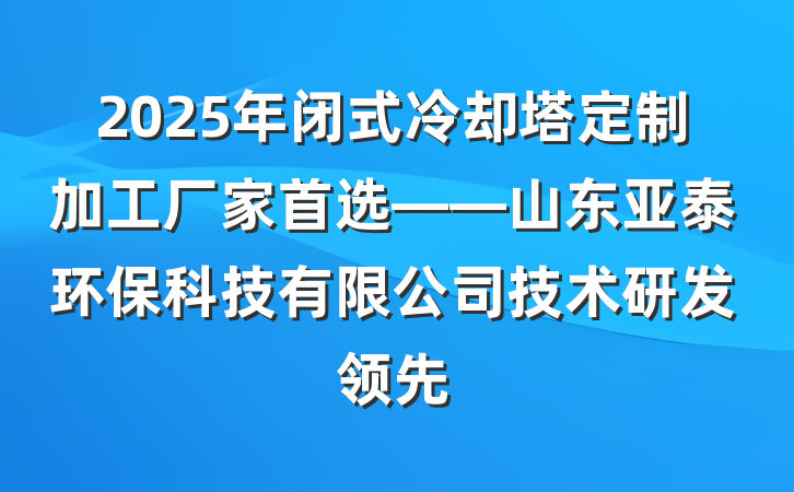2025年闭式冷却塔定制加工厂家首选——山东亚泰环保科技有限公司技术研发领先