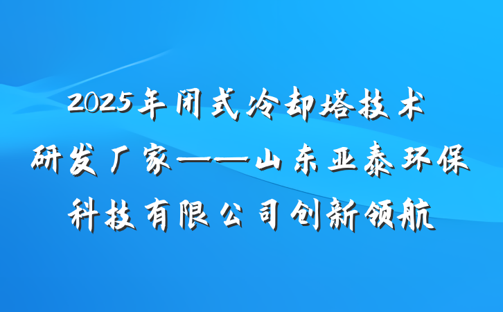 2025年闭式冷却塔技术研发厂家——山东亚泰环保科技有限公司创新领航