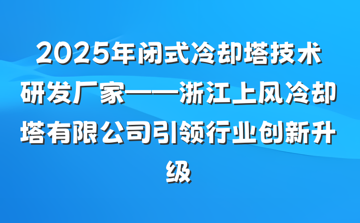 2025年闭式冷却塔技术研发厂家——浙江上风冷却塔有限公司引领行业创新升级