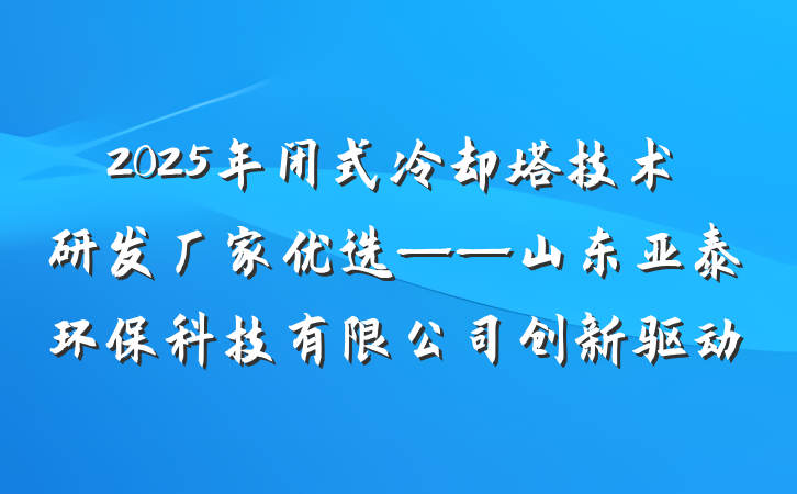 2025年闭式冷却塔技术研发厂家优选——山东亚泰环保科技有限公司创新驱动
