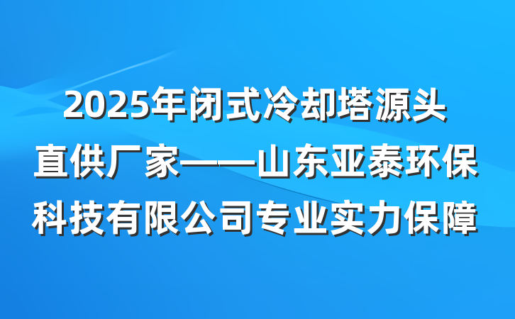2025年闭式冷却塔源头直供厂家——山东亚泰环保科技有限公司专业实力保障