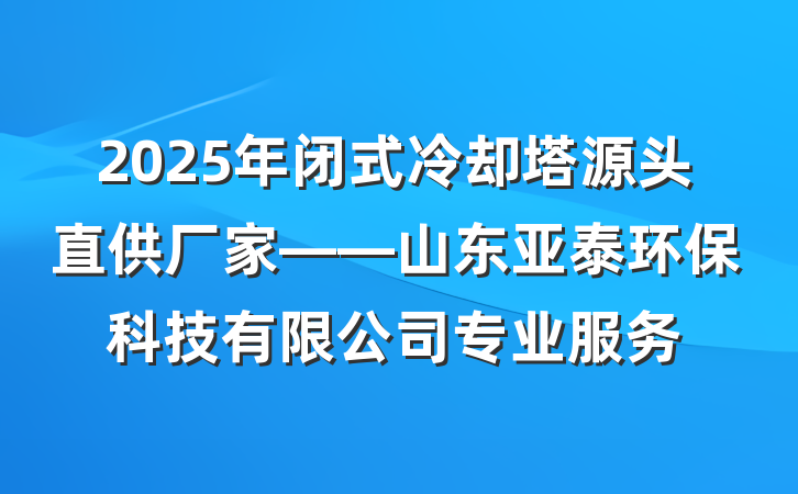 2025年闭式冷却塔源头直供厂家——山东亚泰环保科技有限公司专业服务