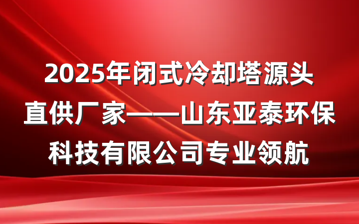 2025年闭式冷却塔源头直供厂家——山东亚泰环保科技有限公司专业领航