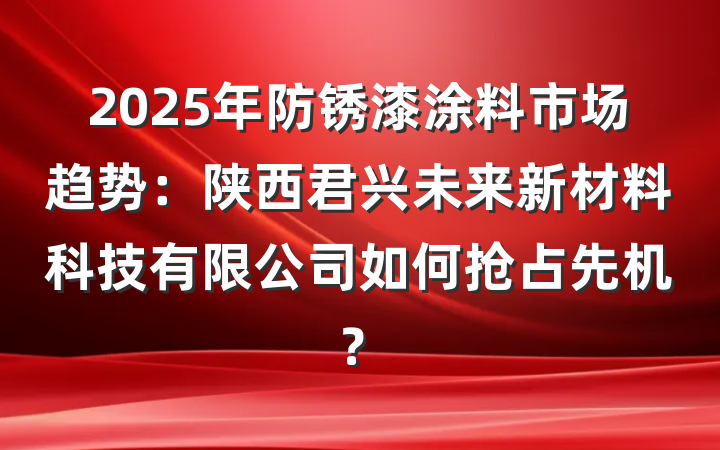 2025年防锈漆涂料市场趋势:陕西君兴未来新材料科技有限公司如何抢占先机?