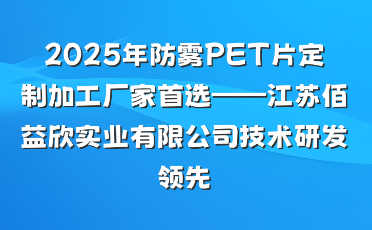 2025年防雾PET片定制加工厂家首选——江苏佰益欣实业有限公司技术研发领先
