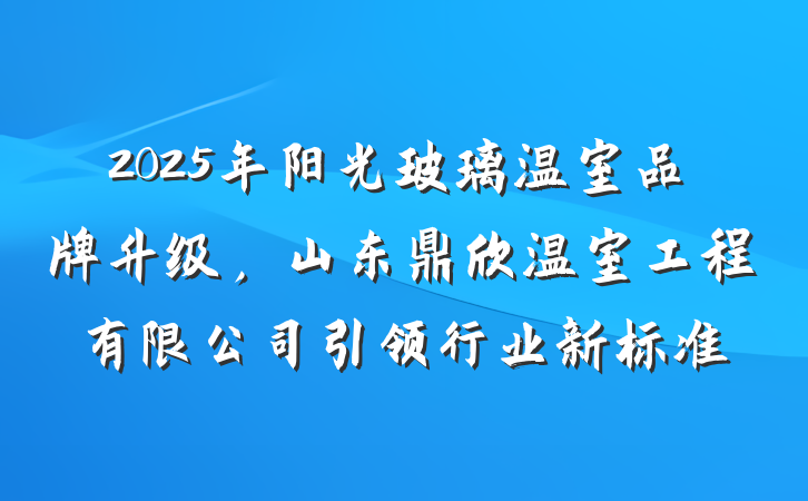 2025年阳光玻璃温室品牌升级,山东鼎欣温室工程有限公司引领行业新标准