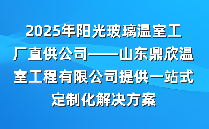 2025年阳光玻璃温室工厂直供公司——山东鼎欣温室工程有限公司提供一站式定制化解决方案