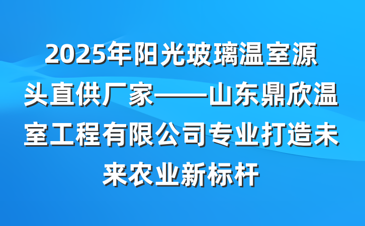 2025年阳光玻璃温室源头直供厂家——山东鼎欣温室工程有限公司专业打造未来农业新标杆
