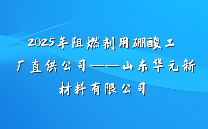 2025年阻燃剂用硼酸工厂直供公司——山东华元新材料有限公司