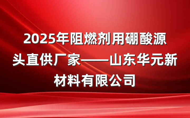2025年阻燃剂用硼酸源头直供厂家——山东华元新材料有限公司