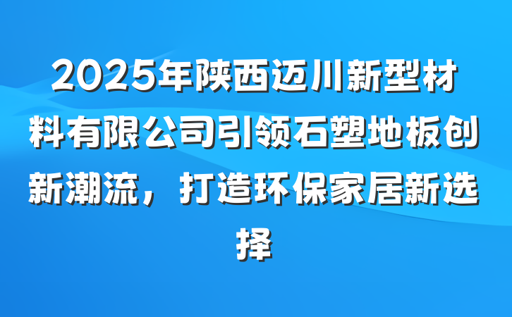 2025年陕西迈川新型材料有限公司引领石塑地板创新潮流,打造环保家居新选择