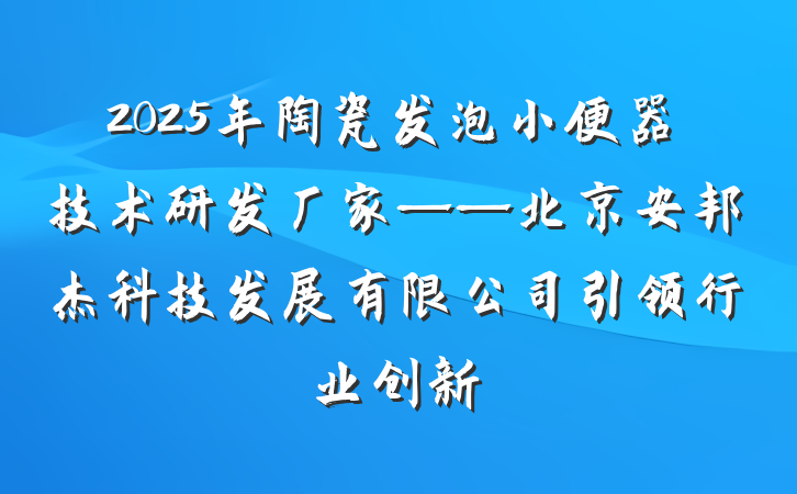 2025年陶瓷发泡小便器技术研发厂家——北京安邦杰科技发展有限公司引领行业创新