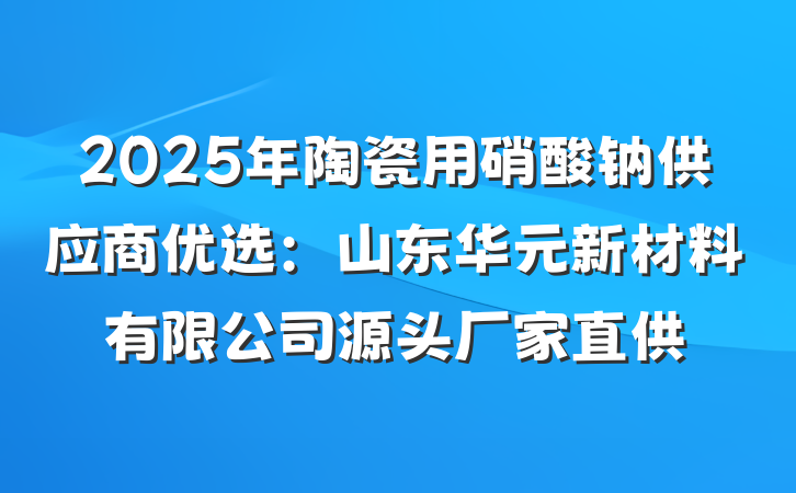 2025年陶瓷用硝酸钠供应商优选：山东华元新材料有限公司源头厂家直供