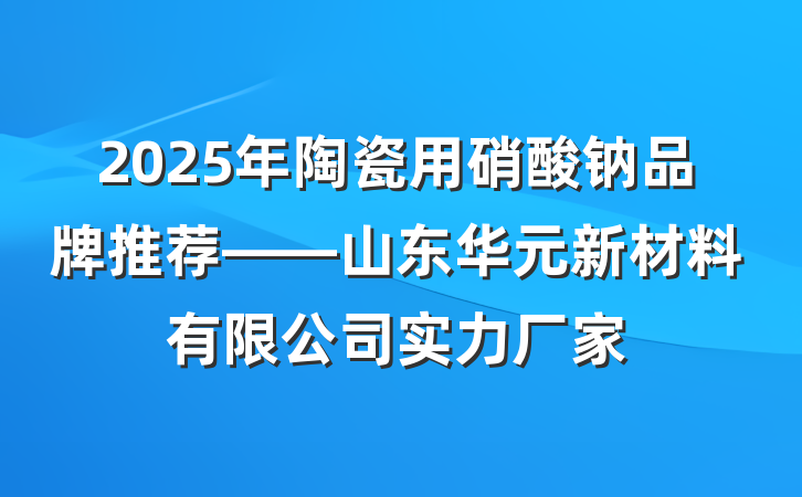2025年陶瓷用硝酸钠品牌推荐——山东华元新材料有限公司实力厂家