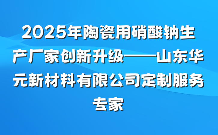 2025年陶瓷用硝酸钠生产厂家创新升级——山东华元新材料有限公司定制服务专家