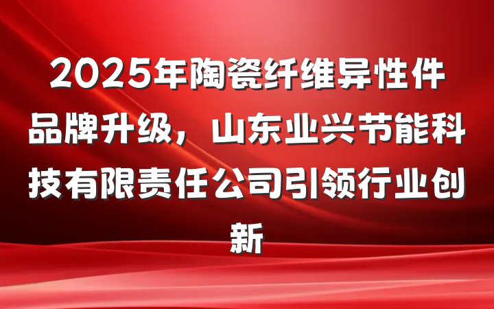 2025年陶瓷纤维异性件品牌升级,山东业兴节能科技有限责任公司引领行业创新