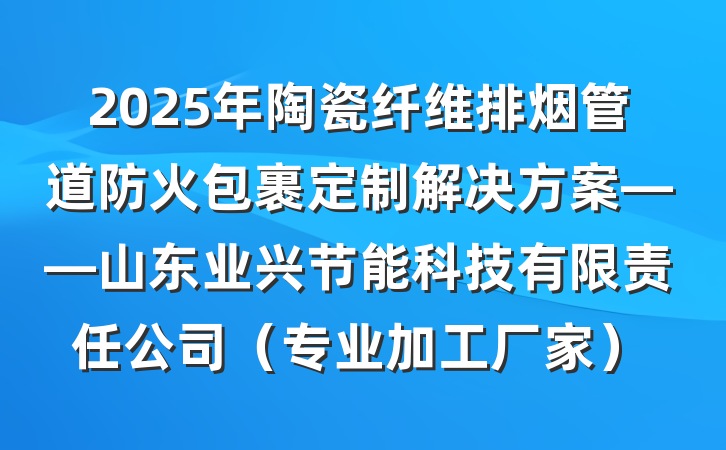 2025年陶瓷纤维排烟管道防火包裹定制解决方案——山东业兴节能科技有限责任公司(专业加工厂家)