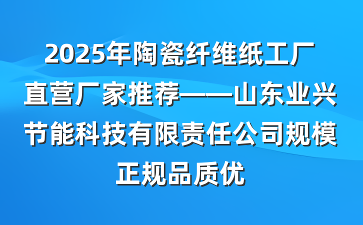 2025年陶瓷纤维纸工厂直营厂家推荐——山东业兴节能科技有限责任公司规模正规品质优