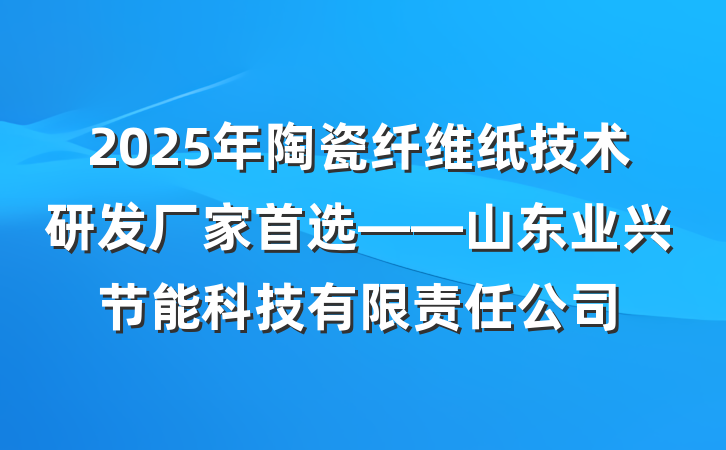 2025年陶瓷纤维纸技术研发厂家首选——山东业兴节能科技有限责任公司
