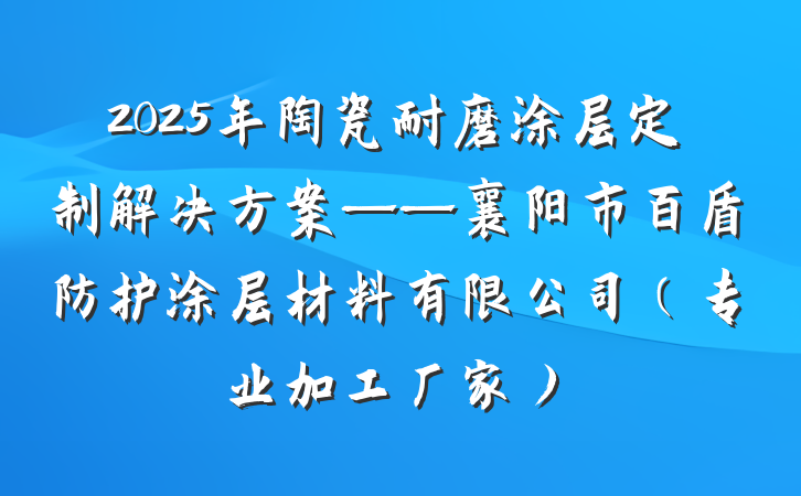 2025年陶瓷耐磨涂层定制解决方案——襄阳市百盾防护涂层材料有限公司（专业加工厂家）