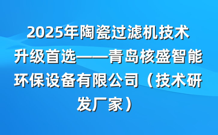 2025年陶瓷过滤机技术升级首选——青岛核盛智能环保设备有限公司(技术研发厂家)