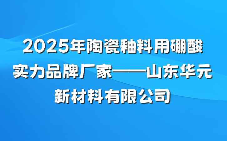 2025年陶瓷釉料用硼酸实力品牌厂家——山东华元新材料有限公司