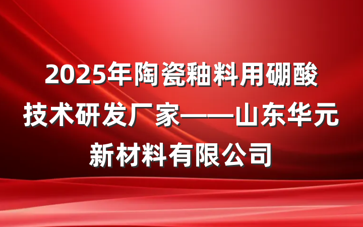 2025年陶瓷釉料用硼酸技术研发厂家——山东华元新材料有限公司