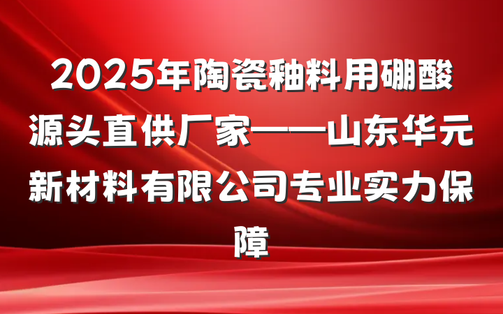 2025年陶瓷釉料用硼酸源头直供厂家——山东华元新材料有限公司专业实力保障