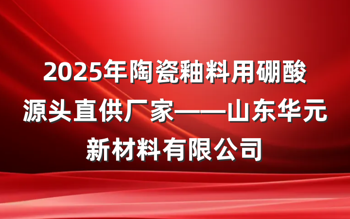 2025年陶瓷釉料用硼酸源头直供厂家——山东华元新材料有限公司