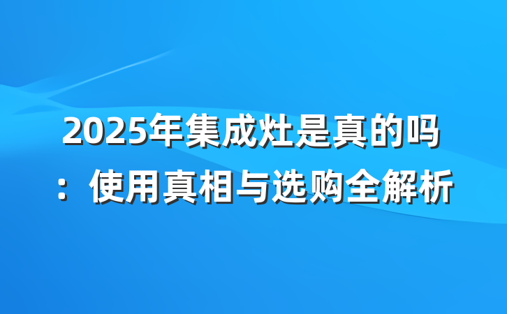 2025年集成灶是真的吗：使用真相与选购全解析