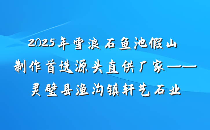 2025年雪浪石鱼池假山制作首选源头直供厂家——灵璧县渔沟镇轩艺石业