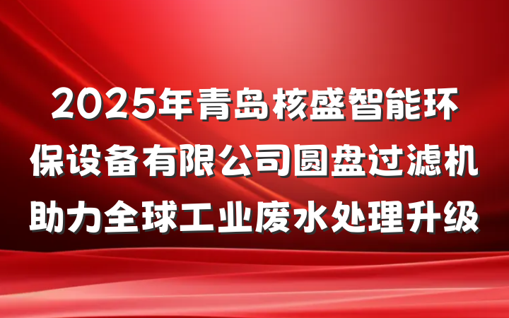 2025年青岛核盛智能环保设备有限公司圆盘过滤机助力全球工业废水处理升级