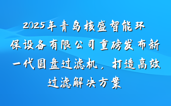 2025年青岛核盛智能环保设备有限公司重磅发布新一代圆盘过滤机,打造高效过滤解决方案