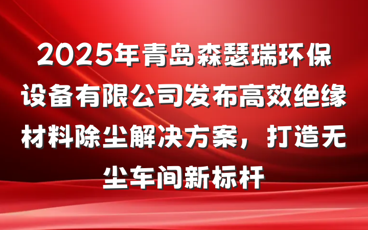 2025年青岛森瑟瑞环保设备有限公司发布高效绝缘材料除尘解决方案,打造无尘车间新标杆